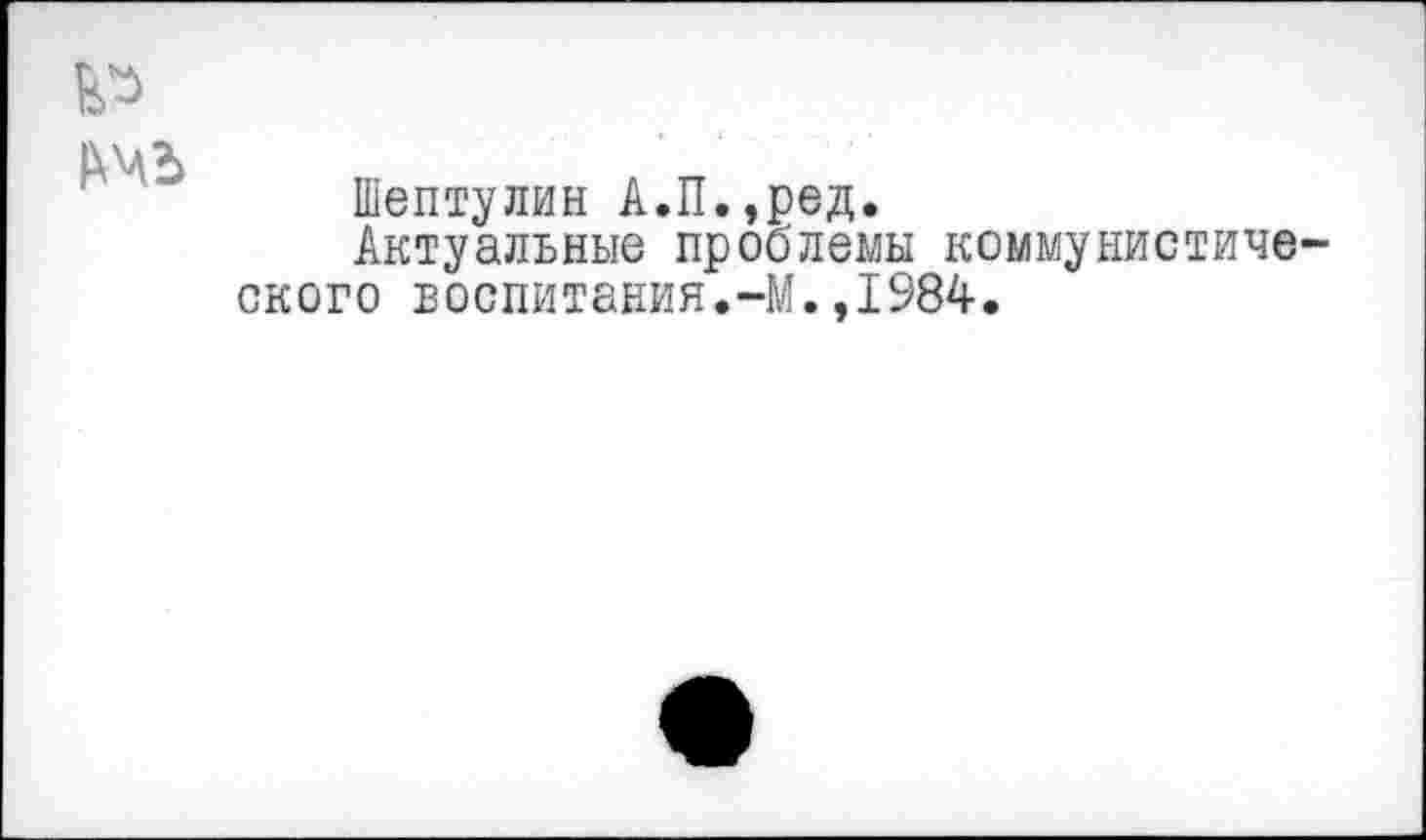 ﻿Шептулин А.П.,ред.
Актуальные проблемы коммунистов ского воспитания.-М.,1984.